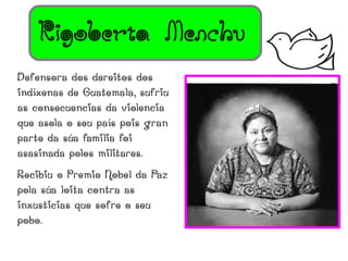 Rigoberta Menchu
Defensora dos dereitos dos
indíxenas de Guatemala, sufriu
as consecuencias da violencia
que asola o seu país pois gran
parte da súa familia foi
asasinada polos militares.
Recibiu o Premio Nobel da Paz
pola súa loita contra as
inxusticias que sofre o seu
pobo.
 