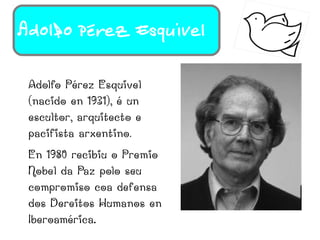 Adolfo Pérez Esquivel

 Adolfo Pérez Esquivel
 (nacido en 1931), é un
 escultor, arquitecto e
 pacifista arxentino.
 En 1980 recibiu o Premio
 Nobel da Paz polo seu
 compromiso coa defensa
 dos Dereitos Humanos en
 Iberoamérica.
 