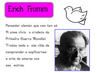 Erich Fromm
Pensador alemán que con tan só
14 anos vivíu a crudeza da
Primeira Guerra Mundial.
Tratou toda a súa vida de
comprender e explicarnos
o arte de amarse uns
aos outros.
 