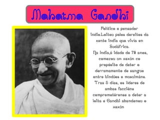Mahatma Gandhi
              Político e pensador
        indio.Loitou polos dereitos da
           xente india que vivía en
                   Sudáfrica.
          Na India,á idade de 78 anos,
             comezou un xexún co
             propósito de deter o
           derramamento de sangue
          entre hindúes e musulmáns.
           Tras 5 días, os líderes de
                ambas faccións
         comprometéronse a deter a
         loita e Gandhi abandonou o
                     xexún
 