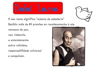 Dalai Lama
O seu nome significa “océano de sabedoría”
Recibiu máis de 84 premios en recoñecemento á súa
mensaxe de paz,
non violencia,
o entendemento
entre relixións,
responsabilidade universal
e compaixón.
 