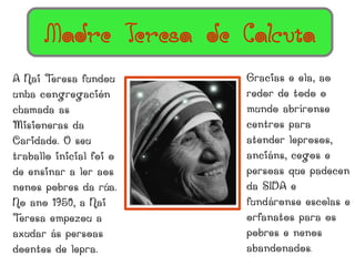 Madre Teresa de Calcuta
A Nai T eresa fundou     Gracias e ela, ao
unha congregación        redor de todo o
chamada as               mundo abríronse
Misioneras da            centros para
Caridade. O seu          atender leprosos,
traballo inicial foi o   anciáns, cegos e
de ensinar a ler aos     persoas que padecen
nenos pobres da rúa.     da SIDA e
No ano 1950, a Nai       fundáronse escolas e
Teresa empezou a         orfanatos para os
axudar ás persoas        pobres e nenos
doentes de lepra.        abandonados.
 