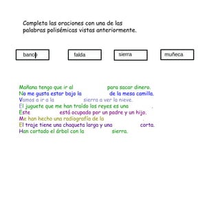 Completa las oraciones con una de las palabras polisémicas vistas anteriormente. Mañana tengo que ir al  para sacar dinero. N o me gusta estar bajo la  de la mesa camilla. V amos a ir a la  sierra a ver la nieve. E l juguete que me han traído los reyes es una  . E ste  está ocupado por un padre y un hijo. M e han hecho una radiografía de la  . E l traje tiene una chaqueta larga y una  corta. H an cortado el árbol con la  sierra. banco sierra muñeca falda 