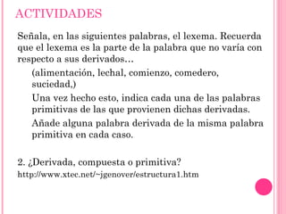 prefijos Son partículas que se añaden al principio de las palabras modificando así su significado. Algunos de sus significados: a-, an-:  negación o carencia de algo. Ejemplo: atípico. epi-:  después o sobre. Ejemplo: epitelio, epidermis. equi- :indica igualdad. Ejemplo: equitativo. bi- : significa dos. Ejemplo: bilateral, bípedo... 