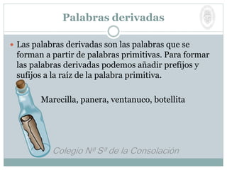 Palabras derivadas
 Las palabras derivadas son las palabras que se
forman a partir de palabras primitivas. Para formar
las palabras derivadas podemos añadir prefijos y
sufijos a la raíz de la palabra primitiva.
Marecilla, panera, ventanuco, botellita
 