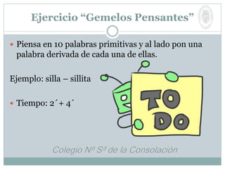 Ejercicio “Gemelos Pensantes”
 Piensa en 10 palabras primitivas y al lado pon una
palabra derivada de cada una de ellas.
Ejemplo: silla – sillita
 Tiempo: 2´+ 4´
 