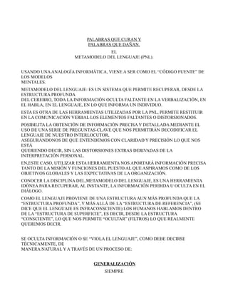 PALABRAS QUE CURAN Y
                           PALABRAS QUE DAÑAN.
                                 EL
                     METAMODELO DEL LENGUAJE (PNL).


USANDO UNA ANALOGÍA INFORMÁTICA, VIENE A SER COMO EL “CÓDIGO FUENTE” DE
LOS MODELOS
MENTALES.
METAMODELO DEL LENGUAJE: ES UN SISTEMA QUE PERMITE RECUPERAR, DESDE LA
ESTRUCTURA PROFUNDA
DEL CEREBRO, TODA LA INFORMACIÓN OCULTA FALTANTE EN LA VERBALIZACIÓN, EN
EL HABLA, EN EL LENGUAJE, EN LO QUE INFORMA UN INDIVIDUO.
ESTA ES OTRA DE LAS HERRAMIENTAS UTILIZADAS POR LA PNL, PERMITE RESTITUIR
EN LA COMUNICACIÓN VERBAL LOS ELEMENTOS FALTANTES O DISTORSIONADOS.
POSIBILITA LA OBTENCIÓN DE INFORMACIÓN PRECISA Y DETALLADA MEDIANTE EL
USO DE UNA SERIE DE PREGUNTAS-CLAVE QUE NOS PERMITIRÁN DECODIFICAR EL
LENGUAJE DE NUESTRO INTERLOCUTOR,
ASEGURÁNDONOS DE QUE ENTENDEMOS CON CLARIDAD Y PRECISIÓN LO QUE NOS
ESTÁ
QUERIENDO DECIR, SIN LAS DISTORSIONES EXTRAS DERIVADAS DE LA
INTERPRETACIÓN PERSONAL.
EN,ESTE CASO, UTILIZAR ESTA HERRAMIENTA NOS APORTARÁ INFORMACIÓN PRECISA
TANTO DE LA MISIÓN Y FUNCIONES DEL PUESTO AL QUE ASPIRAMOS COMO DE LOS
OBJETIVOS GLOBALES Y LAS EXPECTATIVAS DE LA ORGANIZACIÓN.
CONOCER LA DISCIPLINA DEL,METAMODELO DEL LENGUAJE, ES UNA HERRAMIENTA
IDÓNEA PARA RECUPERAR, AL INSTANTE, LA INFORMACIÓN PERDIDA U OCULTA EN EL
DIÁLOGO.
COMO EL LENGUAJE PROVIENE DE UNA ESTRUCTURA AUN MÁS PROFUNDA QUE LA
“ESTRUCTURA PROFUNDA”, Y MÁS ALLÁ DE LA “ESTRUCTURA DE REFERENCIA”, (SE
DICE QUE EL LENGUAJE ES INFRACONSCIENTE) LOS HUMANOS HABLAMOS DENTRO
DE LA “ESTRUCTURA DE SUPERFICIE”, ES DECIR, DESDE LA ESTRUCTURA
“CONSCIENTE”, LO QUE NOS PERMITE “OCULTAR” (FILTROS) LO QUE REALMENTE
QUEREMOS DECIR.


SE OCULTA INFORMACIÓN O SE “VIOLA EL LENGUAJE”, COMO DEBE DECIRSE
TÉCNICAMENTE, DE
MANERA NATURAL Y A TRAVÉS DE UN PROCESO DE:


                             GENERALIZACIÓN
                                 SIEMPRE
 