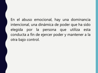En el abuso emocional, hay una dominancia
intencional, una dinámica de poder que ha sido
elegida por la persona que utiliza esta
conducta a fin de ejercer poder y mantener a la
otra bajo control.
 