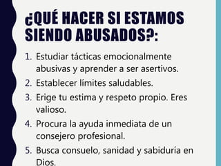 ¿QUÉ HACER SI ESTAMOS
SIENDO ABUSADOS?:
1. Estudiar tácticas emocionalmente
abusivas y aprender a ser asertivos.
2. Establecer límites saludables.
3. Erige tu estima y respeto propio. Eres
valioso.
4. Procura la ayuda inmediata de un
consejero profesional.
5. Busca consuelo, sanidad y sabiduría en
Dios.
 