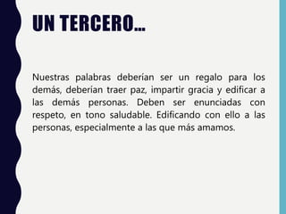 UN TERCERO…
Nuestras palabras deberían ser un regalo para los
demás, deberían traer paz, impartir gracia y edificar a
las demás personas. Deben ser enunciadas con
respeto, en tono saludable. Edificando con ello a las
personas, especialmente a las que más amamos.
 