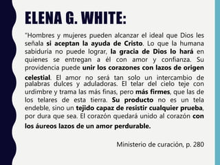 ELENA G. WHITE:
“Hombres y mujeres pueden alcanzar el ideal que Dios les
señala si aceptan la ayuda de Cristo. Lo que la humana
sabiduría no puede lograr, la gracia de Dios lo hará en
quienes se entregan a él con amor y confianza. Su
providencia puede unir los corazones con lazos de origen
celestial. El amor no será tan solo un intercambio de
palabras dulces y aduladoras. El telar del cielo teje con
urdimbre y trama las más finas, pero más firmes, que las de
los telares de esta tierra. Su producto no es un tela
endeble, sino un tejido capaz de resistir cualquier prueba,
por dura que sea. El corazón quedará unido al corazón con
los áureos lazos de un amor perdurable.
Ministerio de curación, p. 280
 