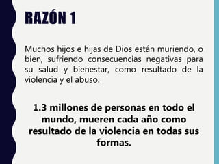 RAZÓN 1
Muchos hijos e hijas de Dios están muriendo, o
bien, sufriendo consecuencias negativas para
su salud y bienestar, como resultado de la
violencia y el abuso.
1.3 millones de personas en todo el
mundo, mueren cada año como
resultado de la violencia en todas sus
formas.
 