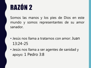 RAZÓN 2
Somos las manos y los pies de Dios en este
mundo y somos representantes de su amor
sanador.
• Jesús nos llama a tratarnos con amor: Juan
13:24-25
• Jesús nos llama a ser agentes de sanidad y
apoyo: 1 Pedro 3:8
 
