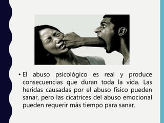 • El abuso psicológico es real y produce
consecuencias que duran toda la vida. Las
heridas causadas por el abuso físico pueden
sanar, pero las cicatrices del abuso emocional
pueden requerir más tiempo para sanar.
 