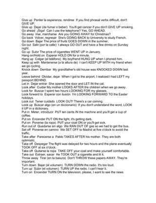 Give up Perder la esperanza, rendirse If you find phrasal verbs difficult, don't
GIVE UP.
Give up Dejar (de fumar o beber) You'll get cancer if you don't GIVE UP smoking.
Go ahead ¡Siga! Can I use the telephone? Yes, GO AHEAD.
Go away Irse, marcharse Are you GOING AWAY for Christmas?
Go back Volver, regresar She's GOING BACK to University to study French.
Go down Bajar The price of fruits GOES DOWN in the summer.
Go out Salir (por la calle) I always GO OUT and have a few drinks on Sunday
night.
Go up Subir The price of cigarettes WENT UP in January.
Hang on/Hold on Esperar HOLD ON for a minute.
Hang up Colgar (el teléfono) My boyfriend HUNG UP when I phoned him.
Keep up with Mantenerse (a la altura de) I can't KEEP UP WITH my friend when
we go cycling.
Knock down Derribar My grandfather's old house was KNOCKED DOWN last
year.
Leave behind Olvidar, dejar When I got to the airport, I realized I had LEFT my
passport BEHIND.
Let in Dejar entrar She opened the door and LET IN the cat.
Look after Cuidar My mother LOOKS AFTER the children when we go away.
Look for Buscar I spent two hours LOOKING FOR my glasses.
Look forward to Esperar con ilusión I'm LOOKING FORWARD TO the Easter
holidays.
Look out Tener cuidado LOOK OUT! There's a car coming.
Look up Buscar algo (en un diccionario) If you don't understand the word, LOOK
it UP in a dictionary.
Put in Meter, introducir PUT ten cents IN the machine and you'll get a cup of
coffee.
Put on Encender PUT ON the light, it's getting dark.
Put on Ponerse (la ropa) PUT your coat ON or you'll get sick.
Run out of Quedarse sin algo We RAN OUT OF gas so we had to get the bus.
Set off Ponerse en camino We SET OFF to Madrid at five o'clock to avoid the
traffic.
Take after Parecerse a Pablo TAKES AFTER his mother. They are both
optimistic.
Take off Despegar The flight was delayed for two hours and the plane eventually
TOOK OFF at six o'clock.
Take off Quitarse la ropa TAKE OFF your coat and make yourself comfortable.
Take out Extraer, sacar He TOOK OUT a cigarette and lit it.
Throw away Tirar (en la basura) Don't THROW these papers AWAY. They're
important.
Turn down Bajar (el volumen) TURN DOWN the radio. It's too loud.
Turn up Subir (el volumen) TURN UP the radio. I can't hear it.
Turn on Encender TURN ON the television, please, I want to see the news
 