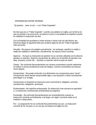 DIFERENCIAS ENTRE IDIOMAS

 Se parece… pero no es! --- Los “False Cognates”


Se dice que es un “False Cognate”: cuando una palabra en inglés, por la forma en
que se escribe o se pronuncia, se parece mucho a una palabra en español cuando
en realidad su traducción es otra.

Con la finalidad de ayudarlos a evitar errores o hacer mal uso del idioma, les
hacemos llegar la siguiente lista que contiene algunos de los “False Cognates”
más comunes:

Actually - Se parece a la palabra actualmente ; sin embargo, significa in reality o
really (en realidad o realmente). Actualmente se traduce como currently.

Approve - Aunque su traducción es aprobar no es correcto utilizarla con la idea de
aprobar un examen. Approve únicamente se utiliza con el sentido de aprobar una
idea, proyecto, acción etc. . Aprobar un examen sería to pass an exam.

Career - Se confunde frecuentemente con carrera universitaria cuando realmente
se refiere a carrera profesional (vida de trabajo). Carrera universitaria se traduce
como degree.

Compromise - Se puede confundir muy fácilmente con compromiso para “cenar” .
Compromise viene siendo comprometer algo o una situación o hacer concesiones
para llegar a un arreglo.

Compromiso en Español se traduciría como commitment, obligation, promise
(compromiso, obligación, promesa).

Embarrassed - No significa embarazada. Su traducción mas cercana es apenado/
a. La traducción correcta para embarazada es pregnant.

Eventually - Se confunde frecuentemente con eventualmente cuando su
traducción correcta es finalmente, a la larga o en algún momento dado en el
mediano o largo plazo.

For - La preposición for se confunde frecuentemente con por. La traducción
correcta de for es para y a su vez por se traduce al Inglés con by.
 