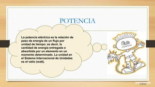 POTENCIA
volver
La potencia eléctrica es la relación de
paso de energía de un flujo por
unidad de tiempo; es decir, la
cantidad de energía entregada o
absorbida por un elemento en un
momento determinado. La unidad en
el Sistema Internacional de Unidades
es el vatio (watt).
 
