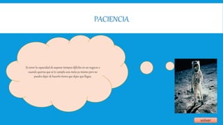 PACIENCIA
volver
Es tener la capacidad de superar tiempos difíciles en un negocio o
cuando quieras que se te cumpla una meta ya mismo pero no
puedes dejar de hacerlo tienes que dejar que llegue.
 