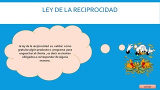 LEY DE LA RECIPROCIDAD
volver
la ley de la reciprocidad es validar como
gratuito algún producto o programa para
enganchar al cliente , es decir se sienten
obligados a corresponder de alguna
manera.
 