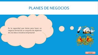 PLANES DE NEGOCIOS
volver
Es la capacidad que tienes para hacer un
negocio formal de un conjunto de objetivos
de una idea o iniciativa empresarial
 