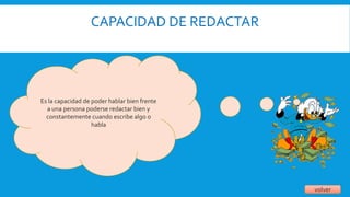 CAPACIDAD DE REDACTAR
volver
Es la capacidad de poder hablar bien frente
a una persona poderse redactar bien y
constantemente cuando escribe algo o
habla
 