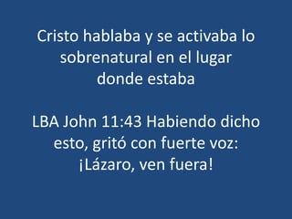 Cristo hablaba y se activaba lo
sobrenatural en el lugar
donde estaba
LBA John 11:43 Habiendo dicho
esto, gritó con fuerte voz:
¡Lázaro, ven fuera!
 