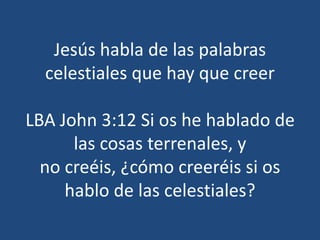 Jesús habla de las palabras
celestiales que hay que creer
LBA John 3:12 Si os he hablado de
las cosas terrenales, y
no creéis, ¿cómo creeréis si os
hablo de las celestiales?
 