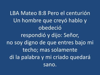 LBA Mateo 8:8 Pero el centurión
Un hombre que creyó hablo y
obedeció
respondió y dijo: Señor,
no soy digno de que entres bajo mi
techo; mas solamente
di la palabra y mi criado quedará
sano.
 