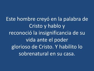 Este hombre creyó en la palabra de
Cristo y hablo y
reconoció la insignificancia de su
vida ante el poder
glorioso de Cristo. Y habilito lo
sobrenatural en su casa.
 