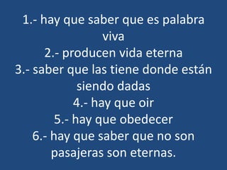 1.- hay que saber que es palabra
viva
2.- producen vida eterna
3.- saber que las tiene donde están
siendo dadas
4.- hay que oir
5.- hay que obedecer
6.- hay que saber que no son
pasajeras son eternas.
 