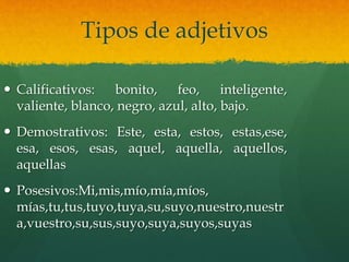 Tipos de adjetivos
 Calificativos: bonito, feo, inteligente,
valiente, blanco, negro, azul, alto, bajo.
 Demostrativos: Este, esta, estos, estas,ese,
esa, esos, esas, aquel, aquella, aquellos,
aquellas
 Posesivos:Mi,mis,mío,mía,míos,
mías,tu,tus,tuyo,tuya,su,suyo,nuestro,nuestr
a,vuestro,su,sus,suyo,suya,suyos,suyas
 
