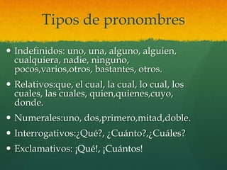 Tipos de pronombres
 Indefinidos: uno, una, alguno, alguien,
cualquiera, nadie, ninguno,
pocos,varios,otros, bastantes, otros.
 Relativos:que, el cual, la cual, lo cual, los
cuales, las cuales, quien,quienes,cuyo,
donde.
 Numerales:uno, dos,primero,mitad,doble.
 Interrogativos:¿Qué?, ¿Cuánto?,¿Cuáles?
 Exclamativos: ¡Qué!, ¡Cuántos!
 