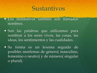 Sustantivos
 Los sustantivos también son llamados
nombres.
 Son las palabras que utilizamos para
nombrar a los seres vivos, las cosas, las
ideas, los sentimientos y las cualidades.
 Su forma es un lexema seguido de
posibles morfemas de género( masculino,
femenino o neutro) y de número( singular
o plural).
 
