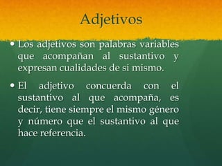 Adjetivos
 Los adjetivos son palabras variables
que acompañan al sustantivo y
expresan cualidades de si mismo.
 El adjetivo concuerda con el
sustantivo al que acompaña, es
decir, tiene siempre el mismo género
y número que el sustantivo al que
hace referencia.
 