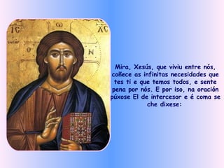 Mira, Xesús, que viviu entre nós, coñece as infinitas necesidades que tes ti e que temos todos, e sente pena por nós. E por iso, na oración púxose El de intercesor e é coma se che dixese:   