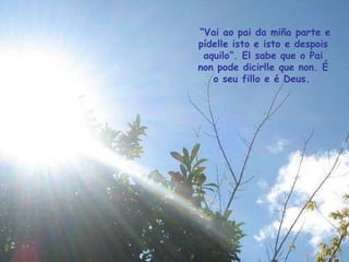 “ Vai ao pai da miña parte e pídelle isto e isto e despois aquilo”. El sabe que o Pai non pode dicirlle que non. É o seu fillo e é Deus.   