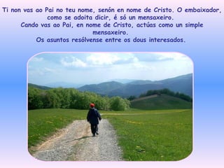 Ti non vas ao Pai no teu nome, senón en nome de Cristo. O embaixador, como se adoita dicir, é só un mensaxeiro.  Cando vas ao Pai, en nome de Cristo, actúas como un simple mensaxeiro.  Os asuntos resólvense entre os dous interesados.   