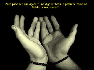 Pero pode ser que agora ti me digas: “Pedín e pedín no nome de Cristo, e non acadei”.   