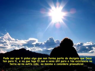 Pode ser que ti pidas algo que non forma parte do designio que Deus ten para ti, e xa que logo El non o vexa útil para a túa existencia na terra ou na outra vida, ou mesmo o considere prexudicial.   