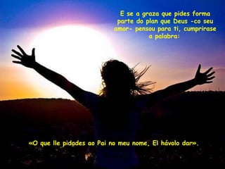 E se a graza que pides forma parte do plan que Deus -co seu amor- pensou para ti, cumprirase a palabra:   «O que lle pidades ao Pai no meu nome, El hávolo dar». 