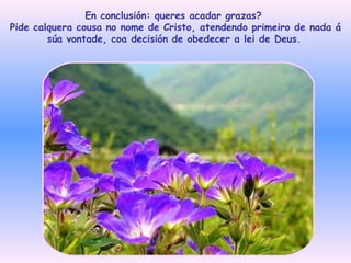 En conclusión: queres acadar grazas?  Pide calquera cousa no nome de Cristo, atendendo primeiro de nada á súa vontade, coa decisión de obedecer a lei de Deus.   
