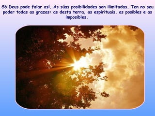 Só Deus pode falar así. As súas posibilidades son ilimitadas. Ten no seu poder todas as grazas: as desta terra, as espirituais, as posibles e as imposibles.   