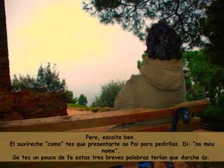 Pero, escoita ben.  El suxíreche “como” tes que presentarte ao Pai para pedirllas. Di: “no meu nome”.  Se tes un pouco de fe estas tres breves palabras terían que darche ás.   