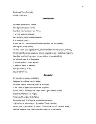 4
Desde esta Tierra Benévola,
Cómplice, libertaria.
Un imaginario
Se trataba de hilvanar la palabra,
Con el grueso nudo del silencio,
Cuando lo hice, te encontré ahí. Pétrea.
Y te invité a usar las palabras.
Para deshacer ese tormento de lo silente.
E hicimos fuga herética,
Fuimos por ahí. Y encontramos al Shakespeare nítido. Tal vez ampuloso,
Pero erguido, firme, creativo.
Te invité a salir. En el espacio abierto, en contravía de la miseria religiosa, impúdica,
Conocimos al Cervantes voluptuoso, cifrando las palabras, por vía absoluta imaginaria.
Cuando te perdí, volví con ellos e hicimos, los tres, el laberinto infinito
De la historia viva. De la Galaxia viva.
Y, tú, quedaste ahí. Sumisa, esclava.
Y, en pacto pulcro, te liberamos,
Para que seas tú y no ella,
La pudrición en vida.
Revolución
En lo simple, te busqué, estabas ahí,
Fingiendo ser poderosa mentira aciaga.
Pactamos, los dos, construir el himno de la libertad,
Y nos fuimos, al vuelo. Reconstruimos el imaginario,
Fuimos hasta la enana roja más simple. Como fugaz cantinela insípida.
Llegamos al Norte del Sur insigne,
Visitamos el Averno de Dante Aglieri,
Lo empujamos, a él, a hacer carta nueva de navegación.
Y, él, se hizo de lado nuestro. Y destruyó su “Divina Comedia”,
La hizo trizas. Y, en arrebato de transacción permitida, escribió “La divina Ilusión”.
Nos hizo cómplices de esa revolución tardía. Pero, en fin, de cuentas,
 