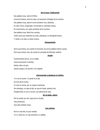 6
De lo tuyo, iridiscencia
Esa palabra tuya, voló al infinito.
Cruzó la frontera, entre la vida y el escenario inhóspito de la mentira.
Esa palabra tuya, ejerció como proclama viva, absoluta.
En esta Tierra, enajenada. Convertida en cantinela aviesa,
En connivencia, con agria perdición de lo humano.
Esa palabra tuya, liberó los cuerpos,
Tanto como que destrozó la yunta, asfixiante, en lentejuela hecha.
Y volvió, a la vida, lo antes muerto.
Pensamiento
De lo que fuimos, da cuenta el horizonte vivo de la palabra hecha cuerpo.
De lo que somos, hoy, da cuenta el concepto de libertad, sublime.
Fuelle
Condicionante pírrico, es tu huella,
Como locomoción invertida,
Dando vida a lo gris.
Dando lucidez a lo amorfo. A lo insípido
Convocando a deshacer lo ínfimo.
Te vi en la noche. Te perdí en el día
Se hizo día la noche.
Yo amo la noche, por su negrura benévola.
Sin embargo, no odio al día, en que te fuiste, alondra mía
Simplemente, lo uno y la otra, son plenitud de vida.
En el estar, ahora
Me fui yendo por ahí. Lejos de tu mirada,
Casi preclusiva,
Casi sólo símbolo inane
Los colores.
No te vi ese día, en gris vestida.
Te vi, cierto es, en rojo presente, tu cabello.
 