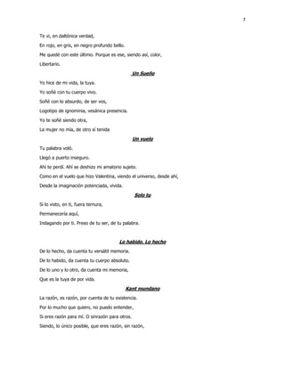 7
Te vi, en daltónica verdad,
En rojo, en gris, en negro profundo bello.
Me quedé con este último. Porque es ese, siendo así, color,
Libertario.
Un Sueño
Yo hice de mi vida, la tuya.
Yo soñé con tu cuerpo vivo.
Soñé con lo absurdo, de ser vos,
Logotipo de ignominia, vesánica presencia.
Yo te soñé siendo otra,
La mujer no mía, de otro sí tenida
Un vuelo
Tu palabra voló.
Llegó a puerto inseguro.
Ahí te perdí. Ahí se deshizo mi amatorio sujeto.
Como en el vuelo que hizo Valentina, viendo el universo, desde ahí,
Desde la imaginación potenciada, vivida.
Solo tu
Si lo visto, en ti, fuera ternura,
Permanecería aquí,
Indagando por ti. Preso de tu ser, de tu palabra.
Lo habido. Lo hecho
De lo hecho, da cuenta tu versátil memoria.
De lo habido, da cuenta tu cuerpo absoluto.
De lo uno y lo otro, da cuenta mi memoria,
Que es la tuya de por vida.
Kant mundano
La razón, es razón, por cuenta de tu existencia.
Por lo mucho que quiero, no puedo entender,
Si eres razón para mí. O sinrazón para otros.
Siendo, lo único posible, que eres razón, sin razón,
 