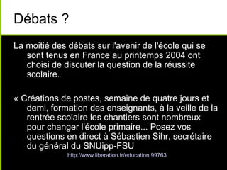 Débats ?
La moitié des débats sur l'avenir de l'école qui se
sont tenus en France au printemps 2004 ont
choisi de discuter la question de la réussite
scolaire.
« Créations de postes, semaine de quatre jours et
demi, formation des enseignants, à la veille de la
rentrée scolaire les chantiers sont nombreux
pour changer l'école primaire... Posez vos
questions en direct à Sébastien Sihr, secrétaire
du général du SNUipp-FSU
» http://www.liberation.fr/education,99763
 