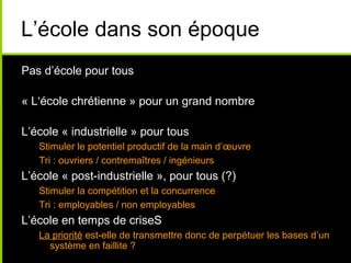L’école dans son époque
Pas d’école pour tous
« L‘école chrétienne » pour un grand nombre
L’école « industrielle » pour tous
Stimuler le potentiel productif de la main d’œuvre
Tri : ouvriers / contremaîtres / ingénieurs
L’école « post-industrielle », pour tous (?)
Stimuler la compétition et la concurrence
Tri : employables / non employables
L’école en temps de criseS
La priorité est-elle de transmettre donc de perpétuer les bases d’un
système en faillite ?
 