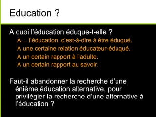 Education ?
A quoi l’éducation éduque-t-elle ?
A… l’éducation, c’est-à-dire à être éduqué.
A une certaine relation éducateur-éduqué.
A un certain rapport à l’adulte.
A un certain rapport au savoir.
Faut-il abandonner la recherche d’une
énième éducation alternative, pour
privilégier la recherche d’une alternative à
l’éducation ?
 