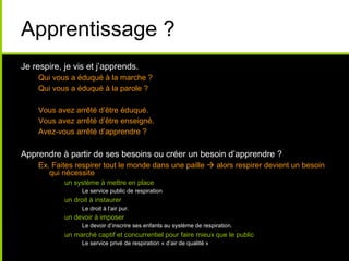 Apprentissage ?
Je respire, je vis et j’apprends.
Qui vous a éduqué à la marche ?
Qui vous a éduqué à la parole ?
Vous avez arrêté d’être éduqué.
Vous avez arrêté d’être enseigné.
Avez-vous arrêté d’apprendre ?
Apprendre à partir de ses besoins ou créer un besoin d’apprendre ?
Ex. Faites respirer tout le monde dans une paille  alors respirer devient un besoin
qui nécessite
• un système à mettre en place
• Le service public de respiration
• un droit à instaurer
• Le droit à l’air pur.
• un devoir à imposer
• Le devoir d’inscrire ses enfants au système de respiration.
• un marché captif et concurrentiel pour faire mieux que le public
• Le service privé de respiration « d’air de qualité »
 